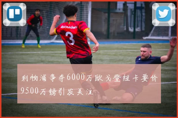 利物浦争夺6000万欧戈登纽卡要价9500万镑引发关注