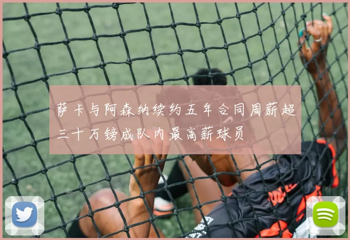 萨卡与阿森纳续约五年合同周薪超三十万镑成队内最高薪球员