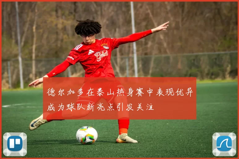 德尔加多在泰山热身赛中表现优异成为球队新亮点引发关注