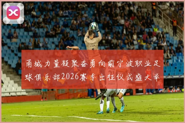 甬城力量凝聚奋勇向前宁波职业足球俱乐部2026赛季出征仪式盛大举行