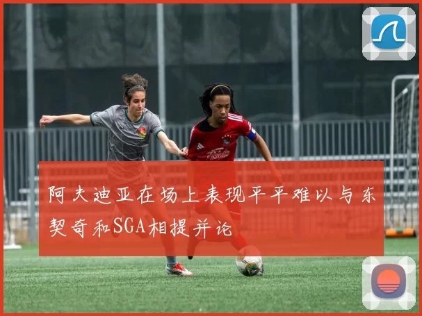 阿夫迪亚在场上表现平平难以与东契奇和SGA相提并论