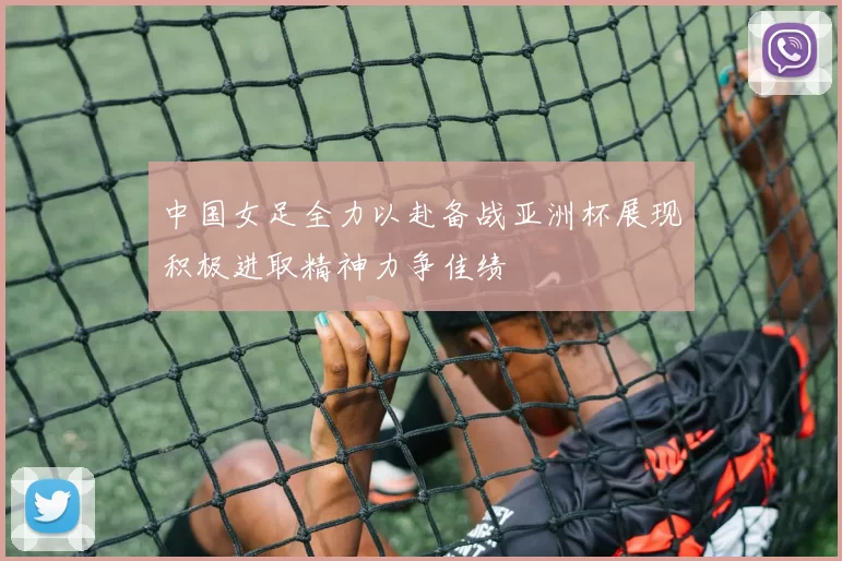 中国女足全力以赴备战亚洲杯展现积极进取精神力争佳绩