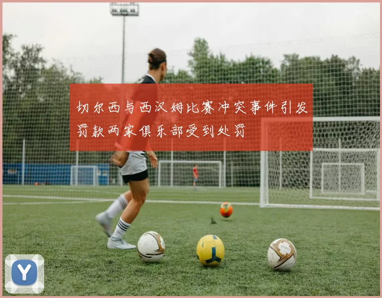 切尔西与西汉姆比赛冲突事件引发罚款两家俱乐部受到处罚
