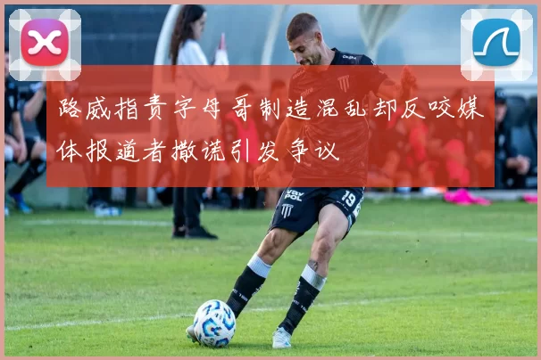 路威指责字母哥制造混乱却反咬媒体报道者撒谎引发争议