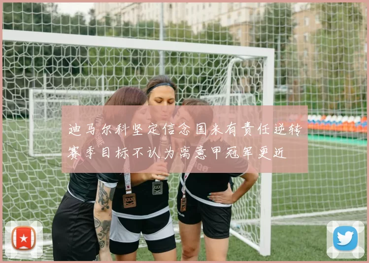 迪马尔科坚定信念国米有责任逆转赛季目标不认为离意甲冠军更近