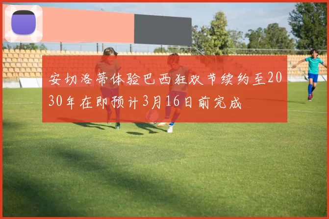 安切洛蒂体验巴西狂欢节续约至2030年在即预计3月16日前完成
