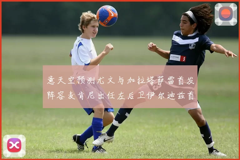 意天空预测尤文与加拉塔萨雷首发阵容麦肯尼出任左后卫伊尔迪兹首发出战