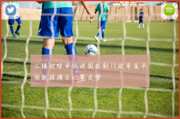 三镇控球率低迷国安射门效率高半场数据揭示比赛走势