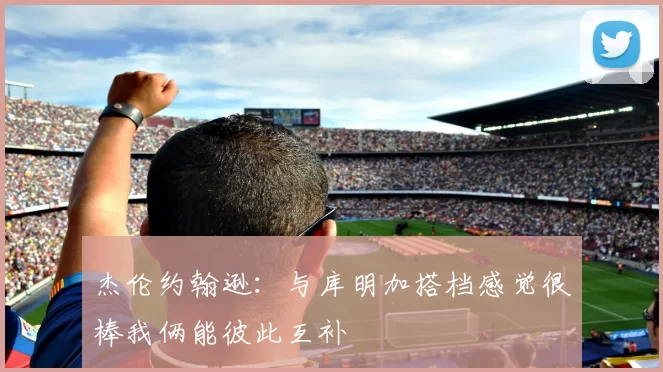 杰伦约翰逊：与库明加搭档感觉很棒我俩能彼此互补