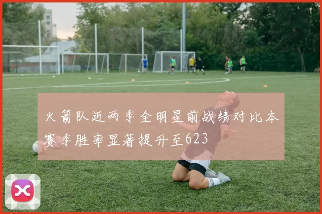 火箭队近两季全明星前战绩对比本赛季胜率显著提升至623