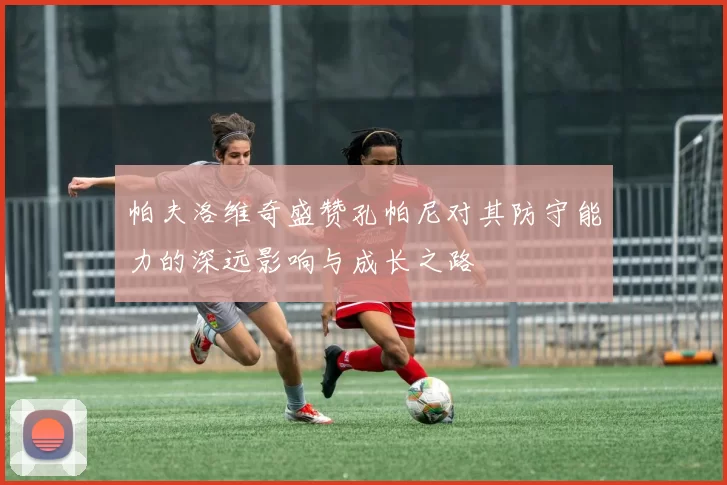 帕夫洛维奇盛赞孔帕尼对其防守能力的深远影响与成长之路