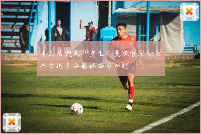 卡瓦尼迎来39岁生日曼联官方社交平台送上温馨祝福与回忆