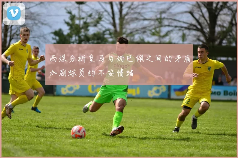 西媒分析皇马与姆巴佩之间的矛盾加剧球员的不安情绪