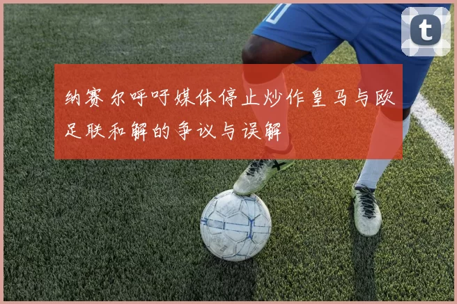 纳赛尔呼吁媒体停止炒作皇马与欧足联和解的争议与误解