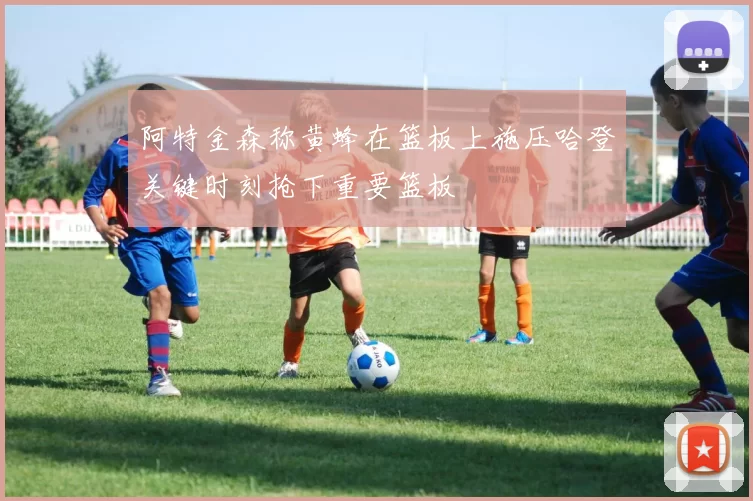 阿特金森称黄蜂在篮板上施压哈登关键时刻抢下重要篮板