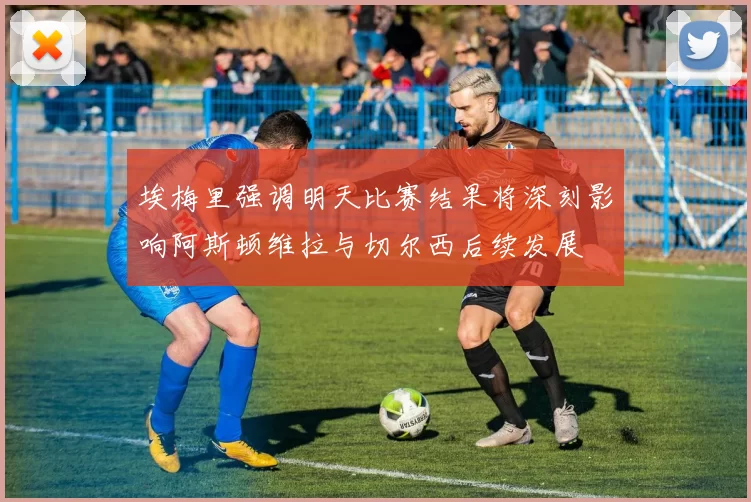 埃梅里强调明天比赛结果将深刻影响阿斯顿维拉与切尔西后续发展