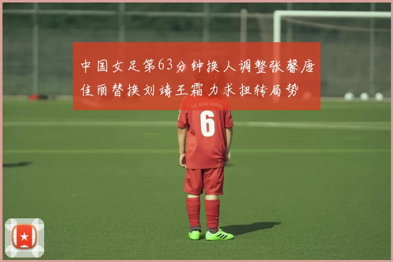 中国女足第63分钟换人调整张馨唐佳丽替换刘靖王霜力求扭转局势