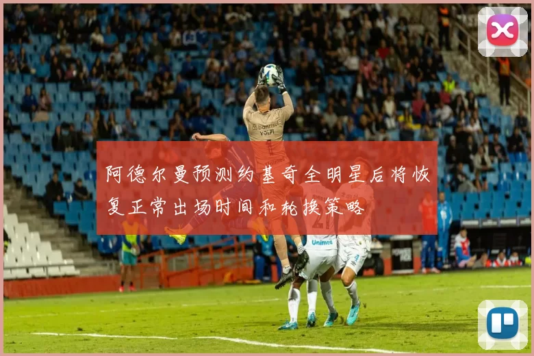 阿德尔曼预测约基奇全明星后将恢复正常出场时间和轮换策略