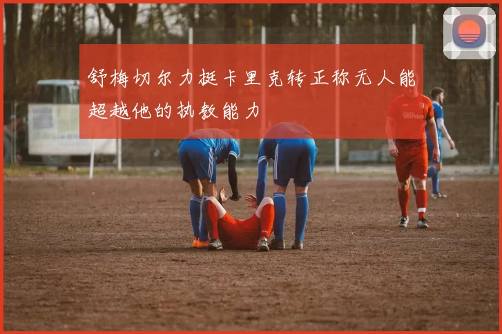 舒梅切尔力挺卡里克转正称无人能超越他的执教能力