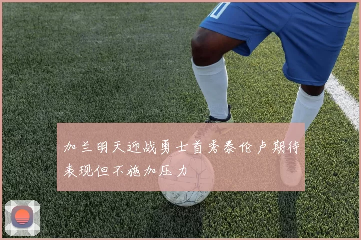 加兰明天迎战勇士首秀泰伦卢期待表现但不施加压力