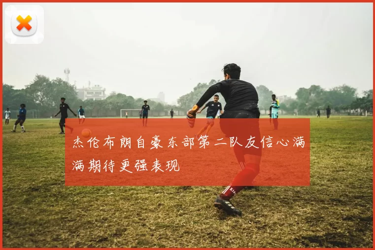 杰伦布朗自豪东部第二队友信心满满期待更强表现