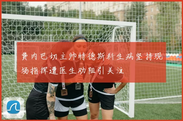 费内巴切主帅特德斯科生病坚持现场指挥遭医生劝阻引关注
