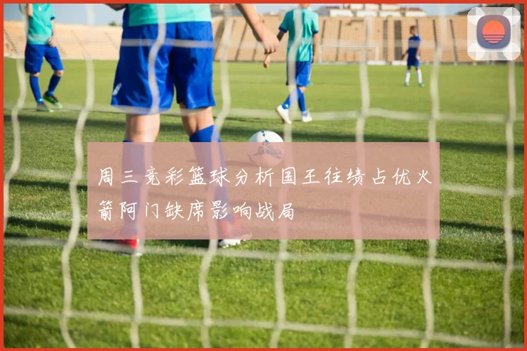 周三竞彩篮球分析国王往绩占优火箭阿门缺席影响战局