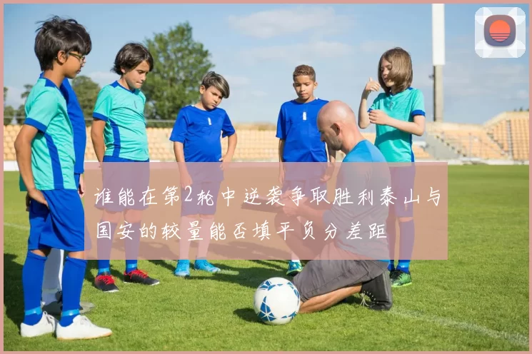 谁能在第2轮中逆袭争取胜利泰山与国安的较量能否填平负分差距