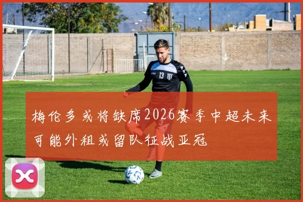 梅伦多或将缺席2026赛季中超未来可能外租或留队征战亚冠