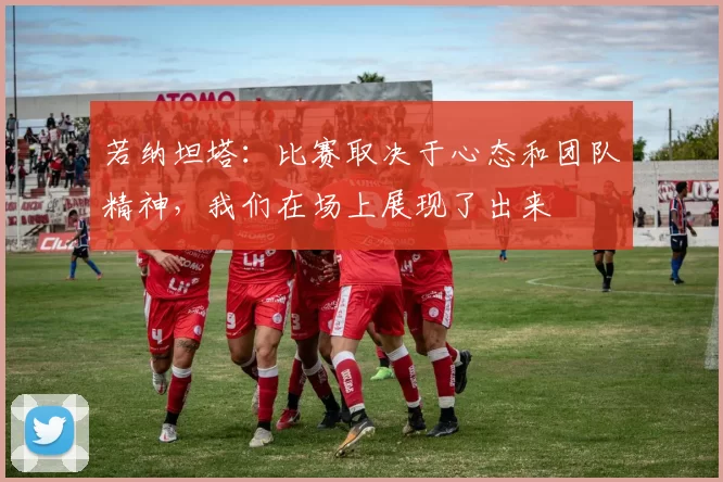 若纳坦塔：比赛取决于心态和团队精神，我们在场上展现了出来