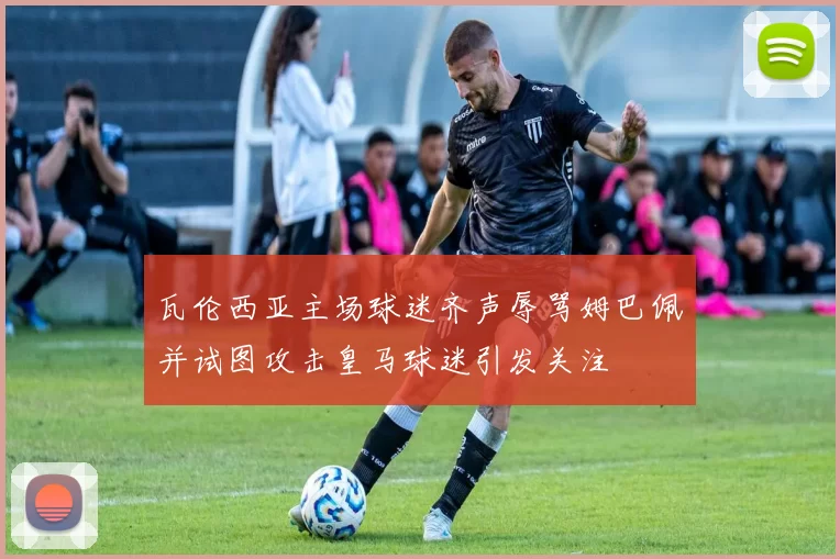 瓦伦西亚主场球迷齐声辱骂姆巴佩并试图攻击皇马球迷引发关注